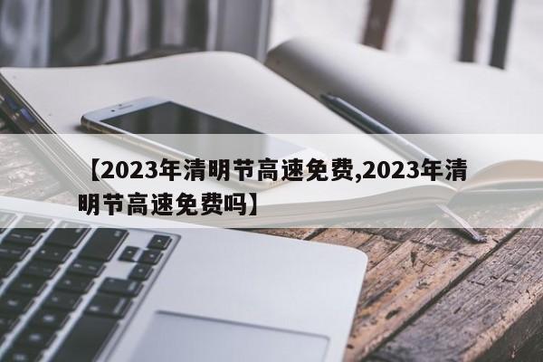 【2023年清明节高速免费,2023年清明节高速免费吗】