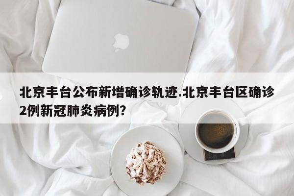 北京丰台公布新增确诊轨迹.北京丰台区确诊2例新冠肺炎病例?