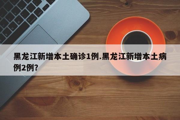 黑龙江新增本土确诊1例.黑龙江新增本土病例2例?