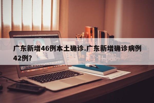 广东新增46例本土确诊.广东新增确诊病例42例?
