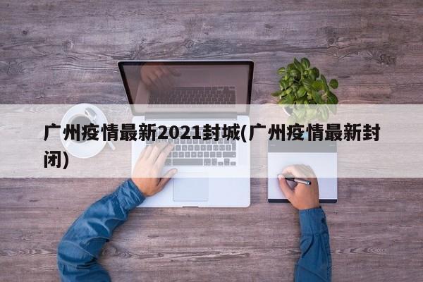 广州疫情最新2021封城(广州疫情最新封闭)