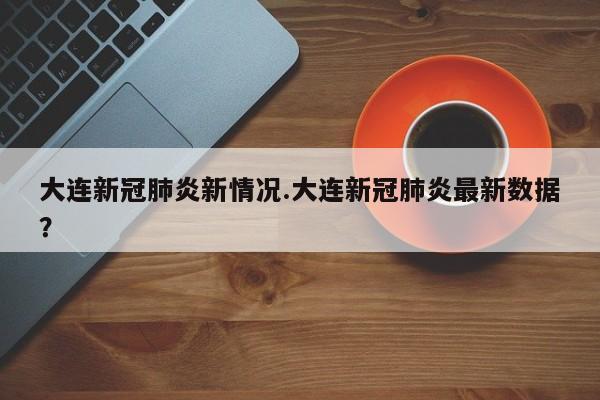 大连新冠肺炎新情况.大连新冠肺炎最新数据?