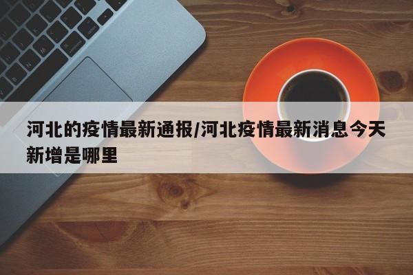 河北的疫情最新通报/河北疫情最新消息今天新增是哪里