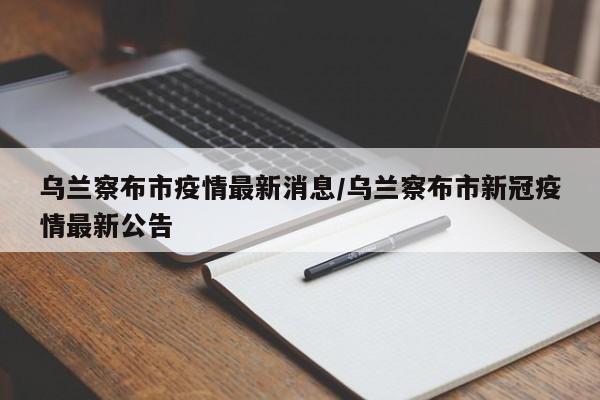 乌兰察布市疫情最新消息/乌兰察布市新冠疫情最新公告
