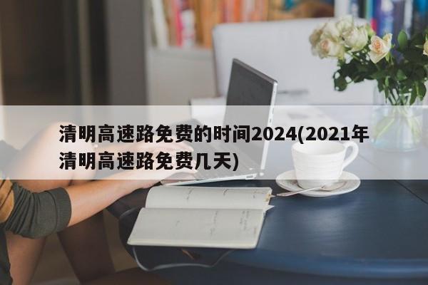 清明高速路免费的时间2024(2021年清明高速路免费几天)