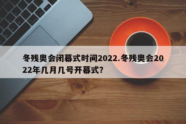 冬残奥会闭幕式时间2022.冬残奥会2022年几月几号开幕式?