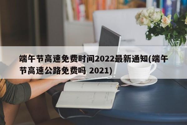 端午节高速免费时间2022最新通知(端午节高速公路免费吗 2021)
