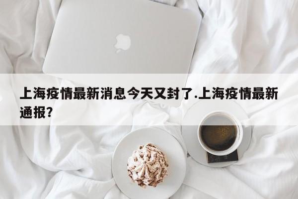 上海疫情最新消息今天又封了.上海疫情最新通报?