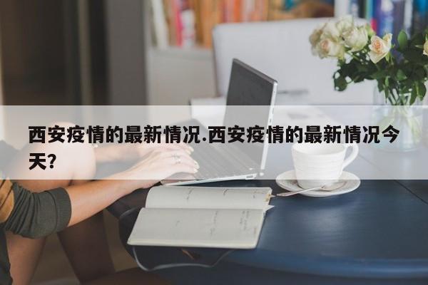 西安疫情的最新情况.西安疫情的最新情况今天?