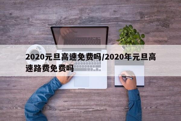 2020元旦高速免费吗/2020年元旦高速路费免费吗
