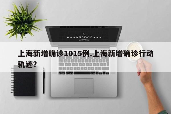 上海新增确诊1015例.上海新增确诊行动轨迹?