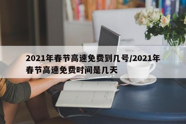 2021年春节高速免费到几号/2021年春节高速免费时间是几天